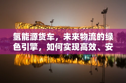 氢能源货车，未来物流的绿色引擎，如何实现高效、安全、经济的运行？