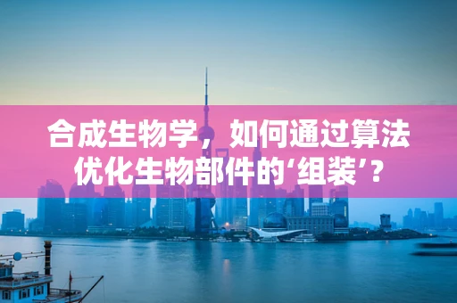 合成生物学，如何通过算法优化生物部件的‘组装’？