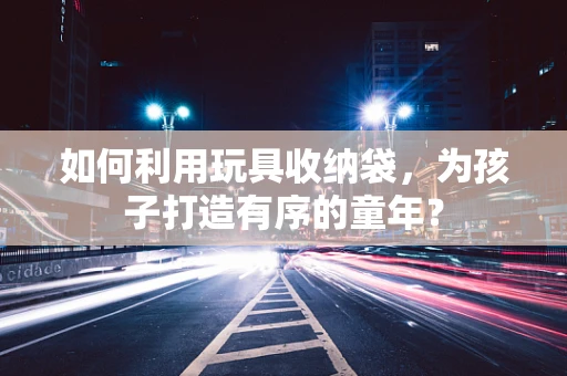 如何利用玩具收纳袋，为孩子打造有序的童年？