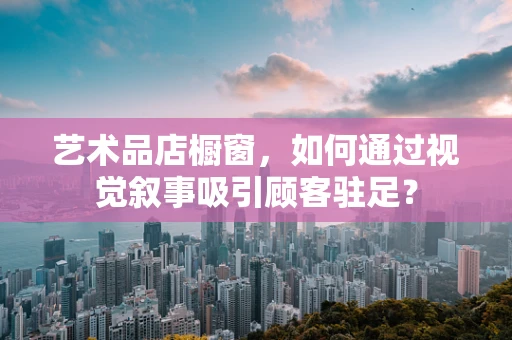 艺术品店橱窗，如何通过视觉叙事吸引顾客驻足？