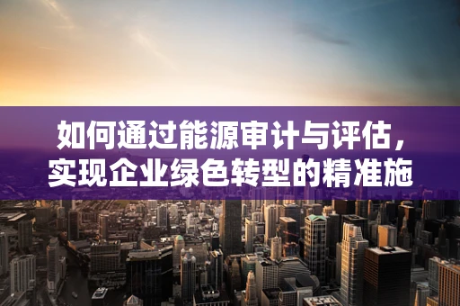 如何通过能源审计与评估，实现企业绿色转型的精准施策？
