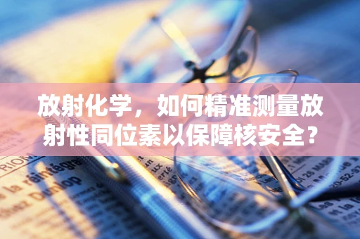 放射化学，如何精准测量放射性同位素以保障核安全？