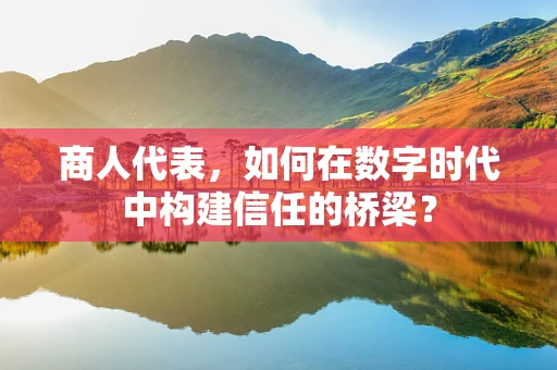 商人代表，如何在数字时代中构建信任的桥梁？