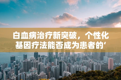 白血病治疗新突破，个性化基因疗法能否成为患者的‘生命之光’？