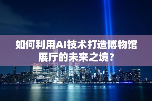 如何利用AI技术打造博物馆展厅的未来之境？