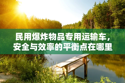 民用爆炸物品专用运输车，安全与效率的平衡点在哪里？