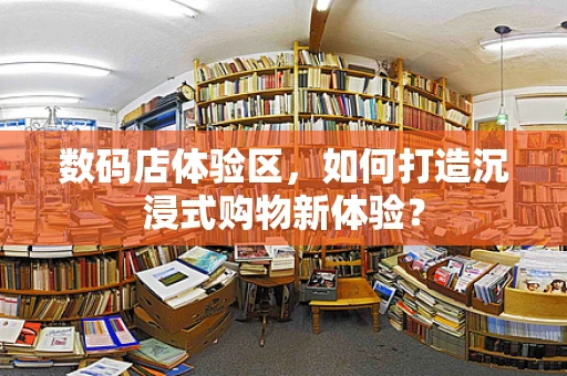 数码店体验区，如何打造沉浸式购物新体验？