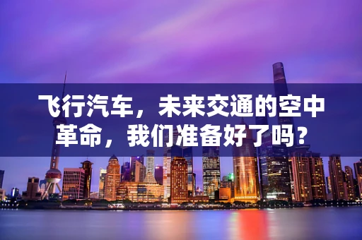 飞行汽车，未来交通的空中革命，我们准备好了吗？