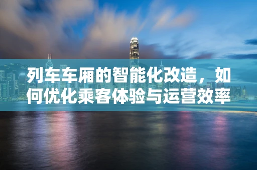 列车车厢的智能化改造，如何优化乘客体验与运营效率？