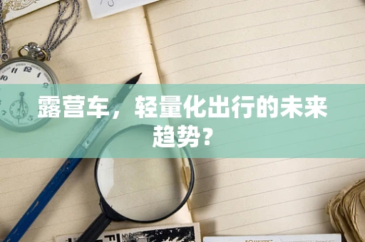 露营车，轻量化出行的未来趋势？