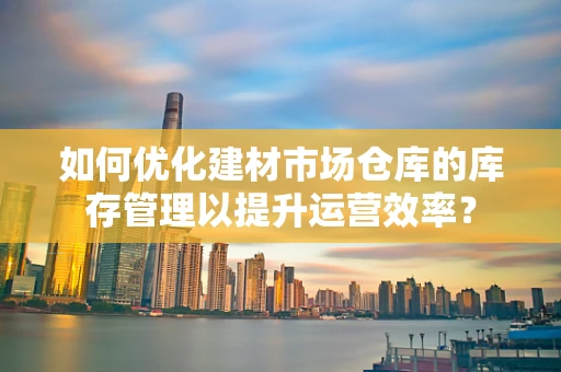 如何优化建材市场仓库的库存管理以提升运营效率？