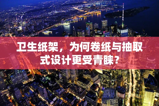 卫生纸架，为何卷纸与抽取式设计更受青睐？
