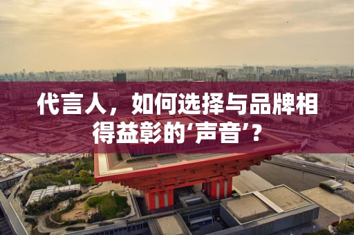 代言人，如何选择与品牌相得益彰的‘声音’？