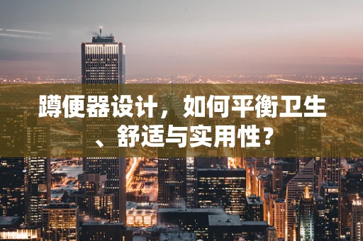 蹲便器设计，如何平衡卫生、舒适与实用性？