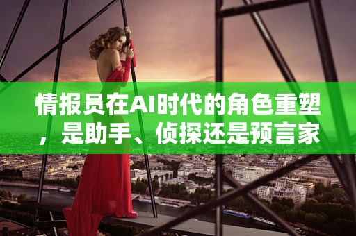 情报员在AI时代的角色重塑，是助手、侦探还是预言家？