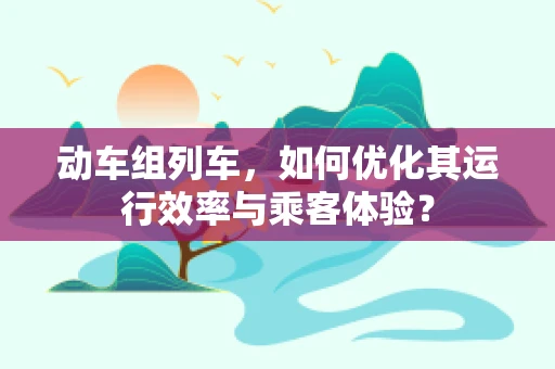 动车组列车，如何优化其运行效率与乘客体验？