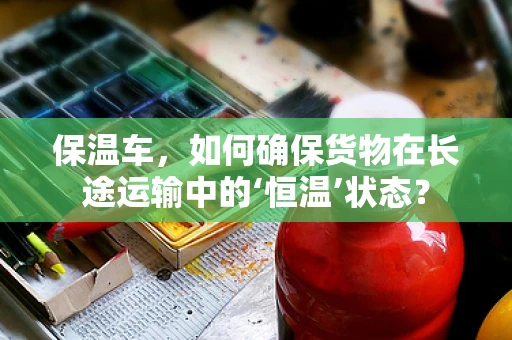 保温车，如何确保货物在长途运输中的‘恒温’状态？