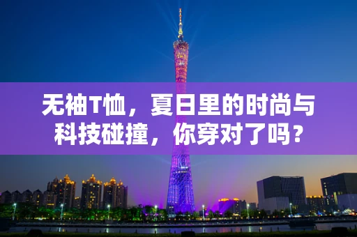 无袖T恤，夏日里的时尚与科技碰撞，你穿对了吗？