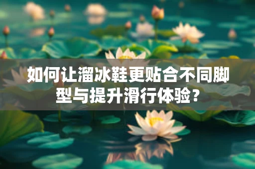 如何让溜冰鞋更贴合不同脚型与提升滑行体验？