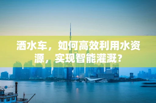 洒水车，如何高效利用水资源，实现智能灌溉？