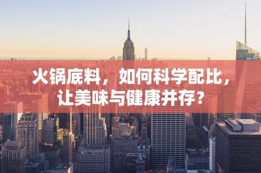 火锅底料，如何科学配比，让美味与健康并存？