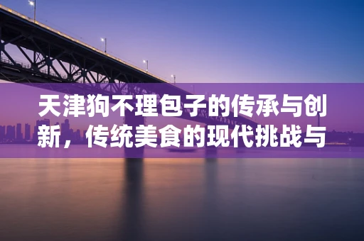 天津狗不理包子的传承与创新，传统美食的现代挑战与机遇