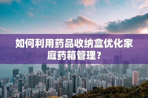 如何利用药品收纳盒优化家庭药箱管理？