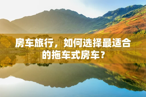 房车旅行，如何选择最适合的拖车式房车？
