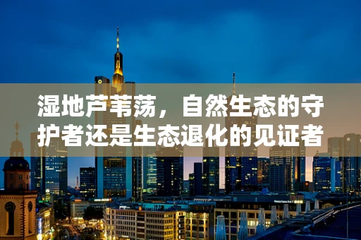 湿地芦苇荡，自然生态的守护者还是生态退化的见证者？