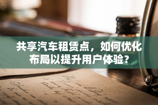 共享汽车租赁点，如何优化布局以提升用户体验？