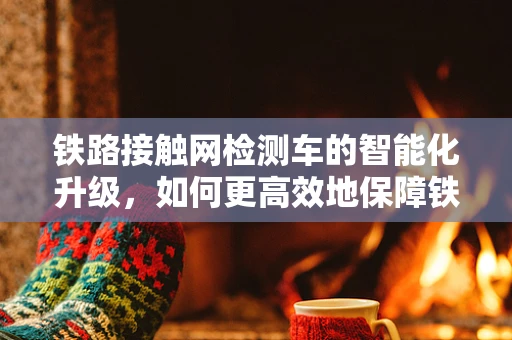 铁路接触网检测车的智能化升级，如何更高效地保障铁路安全？