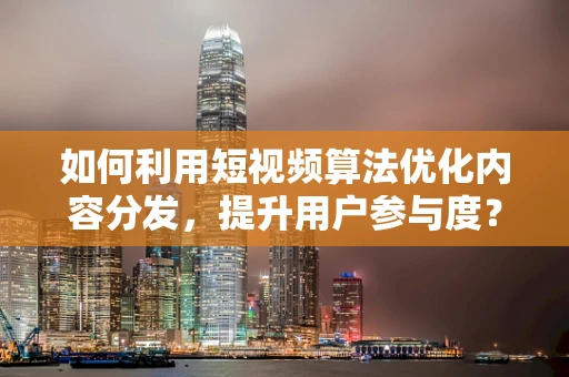 如何利用短视频算法优化内容分发，提升用户参与度？
