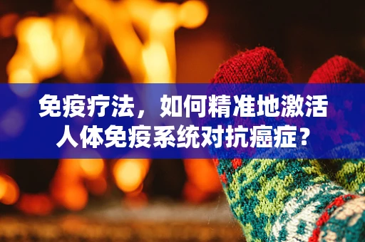 免疫疗法，如何精准地激活人体免疫系统对抗癌症？