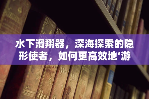 水下滑翔器，深海探索的隐形使者，如何更高效地‘游’向未知？