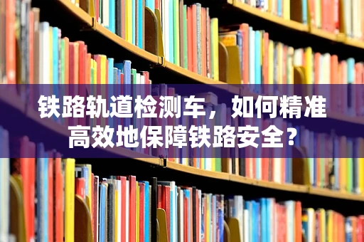 铁路轨道检测车，如何精准高效地保障铁路安全？