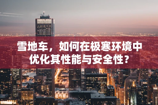 雪地车，如何在极寒环境中优化其性能与安全性？