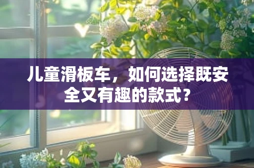 儿童滑板车，如何选择既安全又有趣的款式？