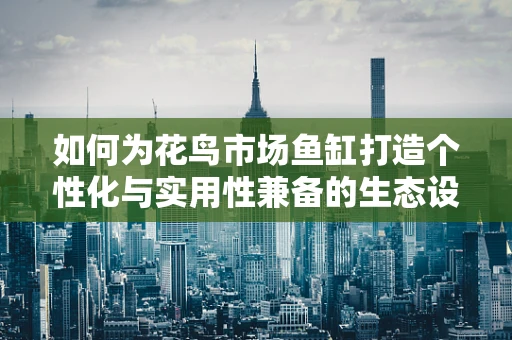 如何为花鸟市场鱼缸打造个性化与实用性兼备的生态设计？