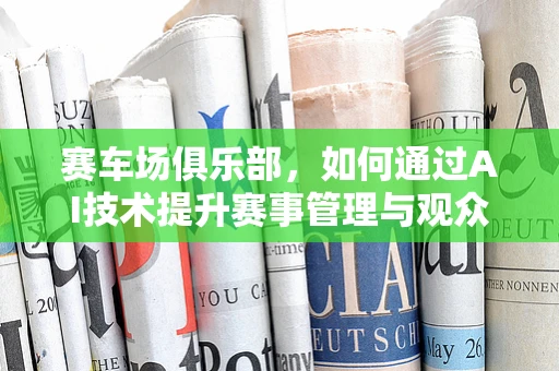 赛车场俱乐部，如何通过AI技术提升赛事管理与观众体验？