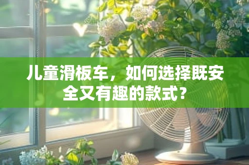 儿童滑板车，如何选择既安全又有趣的款式？
