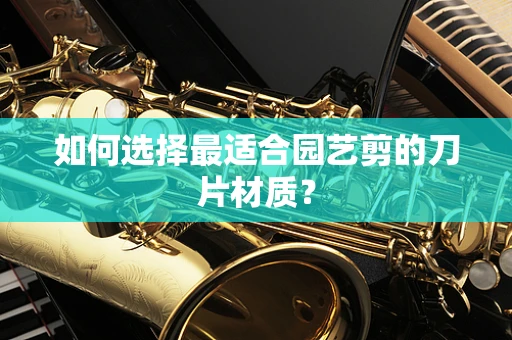 如何选择最适合园艺剪的刀片材质？