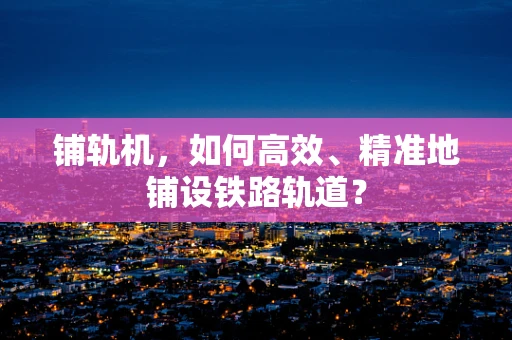铺轨机，如何高效、精准地铺设铁路轨道？