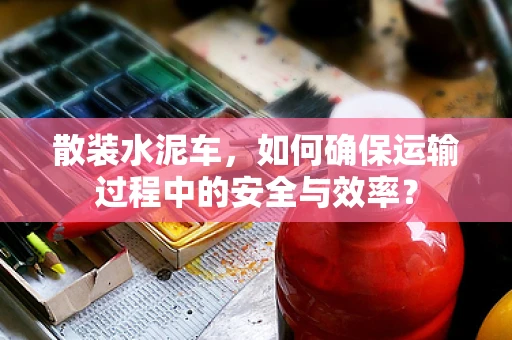 散装水泥车，如何确保运输过程中的安全与效率？