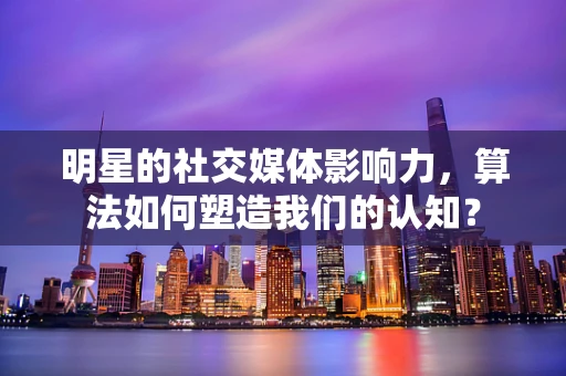 明星的社交媒体影响力，算法如何塑造我们的认知？