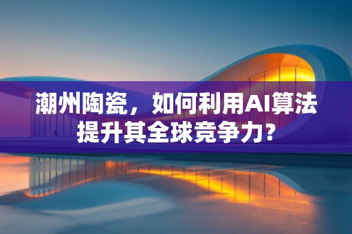 潮州陶瓷，如何利用AI算法提升其全球竞争力？