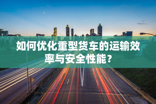 如何优化重型货车的运输效率与安全性能？