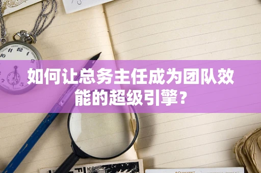 如何让总务主任成为团队效能的超级引擎？
