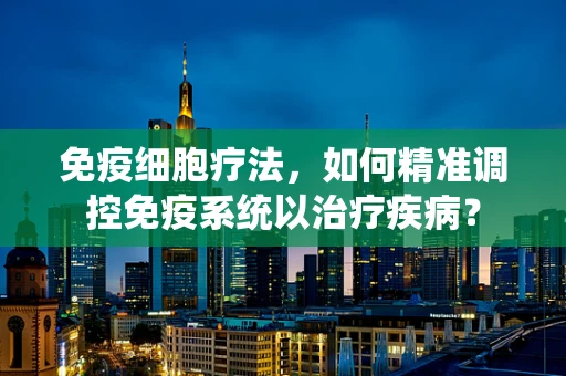 免疫细胞疗法，如何精准调控免疫系统以治疗疾病？