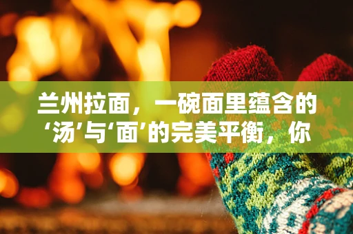 兰州拉面，一碗面里蕴含的‘汤’与‘面’的完美平衡，你了解多少？