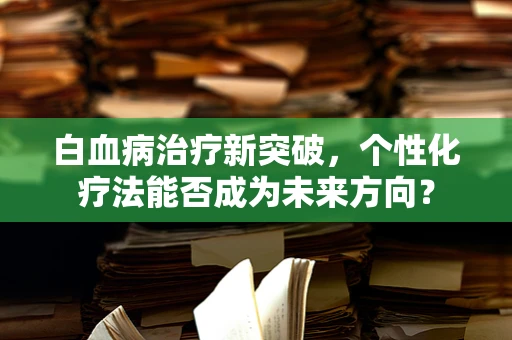 白血病治疗新突破，个性化疗法能否成为未来方向？
